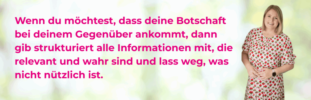 Die vier Konversationsmaximen in einem Satz formuliert von der Kommunikationstrainerin Sandra Richter: Wenn du möchtest, dass deine Botschaft bei deinem Gegenüber ankommt, dann gib strukturiert alle Informationen mit, die relevant und wahr sind und lass weg, was nicht nützlich ist.