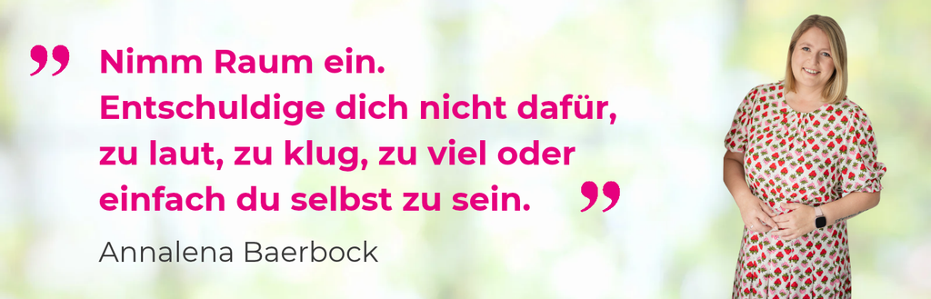 „Nimm Raum ein. Entschuldige dich nicht dafür, zu laut, zu klug, zu viel oder einfach du selbst zu sein.“
Zitat von Annalena Baerbock